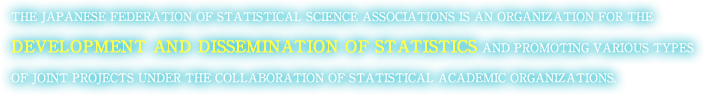 THE JAPANESE FEDERATION OF STATISTICAL SCIENCE ASSOCIATIONS IS AN ORGANIZATION FOR THE DEVELOPMENT AND DISSEMINATION OF STATISTICS AND PROMOTING VARIOUS TYPES OF JOINT PROJECTS UNDER THE COLLABORATION OF STATISTICAL ACADEMIC ORGANIZATIONS.